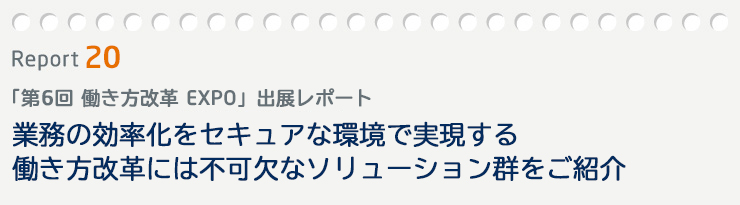Event Report 19　「第6回 働き方改革 EXPO」出展レポート　業務の効率化をセキュアな環境で実現する働き方改革には不可欠なソリューション群をご紹介