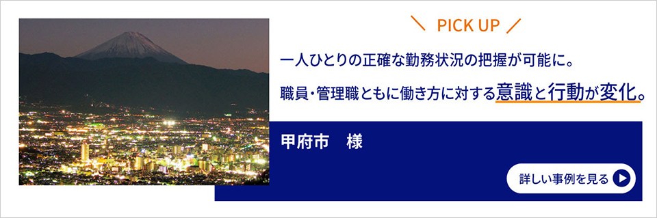 PICK UP／一人ひとりの正確な勤務状況の把握が可能に。職員・管理職ともに働き方に対する意識と行動が変化。／甲府市様／詳しい事例を見る
