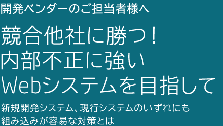 第2回 競合他社に勝つ！内部不正に強いWebシステムを目指して 〜新規開発システム、現行システムのいずれにも組み込みが容易な対策とは〜